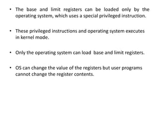 • The base and limit registers can be loaded only by the
operating system, which uses a special privileged instruction.
• These privileged instructions and operating system executes
in kernel mode.
• Only the operating system can load base and limit registers.
• OS can change the value of the registers but user programs
cannot change the register contents.
 