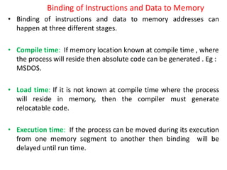 Binding of Instructions and Data to Memory
• Binding of instructions and data to memory addresses can
happen at three different stages.
• Compile time: If memory location known at compile time , where
the process will reside then absolute code can be generated . Eg :
MSDOS.
• Load time: If it is not known at compile time where the process
will reside in memory, then the compiler must generate
relocatable code.
• Execution time: If the process can be moved during its execution
from one memory segment to another then binding will be
delayed until run time.
 