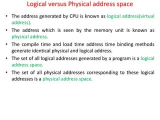 Logical versus Physical address space
• The address generated by CPU is known as logical address(virtual
address).
• The address which is seen by the memory unit is known as
physical address.
• The compile time and load time address time binding methods
generate identical physical and logical address.
• The set of all logical addresses generated by a program is a logical
address space.
• The set of all physical addresses corresponding to these logical
addresses is a physical address space.
 