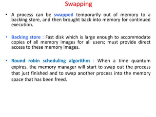 Swapping
• A process can be swapped temporarily out of memory to a
backing store, and then brought back into memory for continued
execution.
• Backing store : Fast disk which is large enough to accommodate
copies of all memory images for all users; must provide direct
access to these memory images.
• Round robin scheduling algorithm : When a time quantum
expires, the memory manager will start to swap out the process
that just finished and to swap another process into the memory
space that has been freed.
 