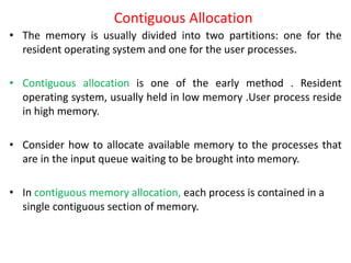 Contiguous Allocation
• The memory is usually divided into two partitions: one for the
resident operating system and one for the user processes.
• Contiguous allocation is one of the early method . Resident
operating system, usually held in low memory .User process reside
in high memory.
• Consider how to allocate available memory to the processes that
are in the input queue waiting to be brought into memory.
• In contiguous memory allocation, each process is contained in a
single contiguous section of memory.
 