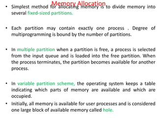 Memory Allocation
• Simplest method for allocating memory is to divide memory into
several fixed-sized partitions.
• Each partition may contain exactly one process . Degree of
multiprogramming is bound by the number of partitions.
• In multiple partition when a partition is free, a process is selected
from the input queue and is loaded into the free partition. When
the process terminates, the partition becomes available for another
process.
• In variable partition scheme, the operating system keeps a table
indicating which parts of memory are available and which are
occupied.
• Initially, all memory is available for user processes and is considered
one large block of available memory called hole.
 