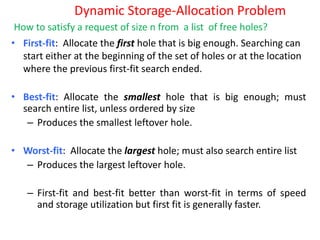 Dynamic Storage-Allocation Problem
• First-fit: Allocate the first hole that is big enough. Searching can
start either at the beginning of the set of holes or at the location
where the previous first-fit search ended.
• Best-fit: Allocate the smallest hole that is big enough; must
search entire list, unless ordered by size
– Produces the smallest leftover hole.
• Worst-fit: Allocate the largest hole; must also search entire list
– Produces the largest leftover hole.
– First-fit and best-fit better than worst-fit in terms of speed
and storage utilization but first fit is generally faster.
How to satisfy a request of size n from a list of free holes?
 