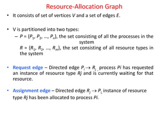 Resource-Allocation Graph
• It consists of set of vertices V and a set of edges E.
• V is partitioned into two types:
– P = {P1, P2, …, Pn}, the set consisting of all the processes in the
system
R = {R1, R2, …, Rm}, the set consisting of all resource types in
the system
• Request edge – Directed edge Pi  Rj , process Pi has requested
an instance of resource type Rj and is currently waiting for that
resource.
• Assignment edge – Directed edge Rj  Pi, instance of resource
type Rj has been allocated to process Pi.
 