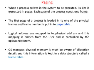 Paging
• When a process arrives in the system to be executed, its size is
expressed in pages. Each page of the process needs one frame.
• The first page of a process is loaded in to one of the physical
frames and frame number is put in to page table .
• Logical address are mapped in to physical address and this
mapping is hidden from the user and is controlled by the
operating system.
• OS manages physical memory it must be aware of allocation
details and this information is kept in a data structure called a
frame table.
 