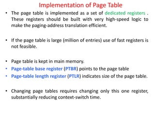 Implementation of Page Table
• The page table is implemented as a set of dedicated registers .
These registers should be built with very high-speed logic to
make the paging-address translation efficient.
• If the page table is large (million of entries) use of fast registers is
not feasible.
• Page table is kept in main memory.
• Page-table base register (PTBR) points to the page table
• Page-table length register (PTLR) indicates size of the page table.
• Changing page tables requires changing only this one register,
substantially reducing context-switch time.
 