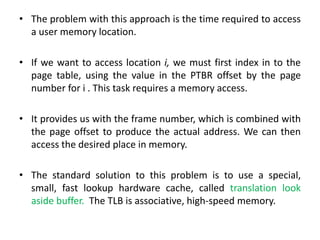 • The problem with this approach is the time required to access
a user memory location.
• If we want to access location i, we must first index in to the
page table, using the value in the PTBR offset by the page
number for i . This task requires a memory access.
• It provides us with the frame number, which is combined with
the page offset to produce the actual address. We can then
access the desired place in memory.
• The standard solution to this problem is to use a special,
small, fast lookup hardware cache, called translation look
aside buffer. The TLB is associative, high-speed memory.
 