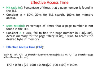 Effective Access Time
• Hit ratio (): Percentage of times that a page number is found in
the TLB.
• Consider  = 80%, 20ns for TLB search, 100ns for memory
access.
• Miss ratio(ẞ): Percentage of times that a page number is not
found in the TLB.
• Consider ẞ = 20%, fail to find the page number in TLB(20ns),
Access memory for the page table(100ns), 100ns to access the
desired byte in memory .
• Effective Access Time (EAT):
EAT= HIT RATIO*(TLB Search + Memory Access)+MISS RATIO*(TLB Search +page
table+Memory Access)
EAT = 0.80 x (20+100) + 0.20 x(20+100 +100) = 140ns
 
