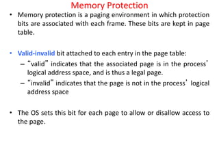 Memory Protection
• Memory protection is a paging environment in which protection
bits are associated with each frame. These bits are kept in page
table.
• Valid-invalid bit attached to each entry in the page table:
– “valid” indicates that the associated page is in the process’
logical address space, and is thus a legal page.
– “invalid” indicates that the page is not in the process’ logical
address space
• The OS sets this bit for each page to allow or disallow access to
the page.
 