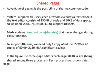 Shared Pages
• Advantage of paging is the possibility of sharing common code.
• System supports 40 users ,each of whom executes a text editor. If
the text editor consists of 150KB of code and 50KB of data space,
so we need 200KB*40=8000 KB to support 40 users.
• Made code as reentrant code(sharable) that never changes during
execution time.
• To support 40 users, we need only 1 copy of editor(150KB)+ 40
copies of 50KB= 2150 KB.A significant savings.
• In the figure use three-page editors each page 50 KB in size (being
shared among three processes). Each process has its own data
page.
 
