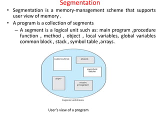 Segmentation
• Segmentation is a memory-management scheme that supports
user view of memory .
• A program is a collection of segments
– A segment is a logical unit such as: main program ,procedure
function , method , object , local variables, global variables
common block , stack , symbol table ,arrays.
User’s view of a program
 