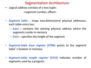Segmentation Architecture
• Logical address consists of a two tuple:
<segment-number, offset>
• Segment table – maps two-dimensional physical addresses;
each table entry has:
– base – contains the starting physical address where the
segments reside in memory
– limit – specifies the length of the segment
• Segment-table base register (STBR) points to the segment
table’s location in memory
• Segment-table length register (STLR) indicates number of
segments used by a program.
 