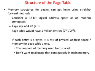 Structure of the Page Table
• Memory structures for paging can get huge using straight-
forward methods
– Consider a 32-bit logical address space as on modern
computers.
– Page size of 4 KB (212).
– Page table would have 1 million entries (232 / 212).
– If each entry is 4 bytes -> 4 MB of physical address space /
memory for page table alone.
• That amount of memory used to cost a lot.
• Don’t want to allocate that contiguously in main memory
 