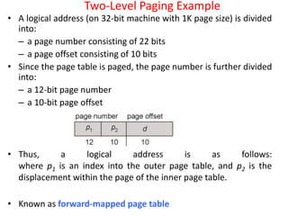 Two-Level Paging Example
• A logical address (on 32-bit machine with 1K page size) is divided
into:
– a page number consisting of 22 bits
– a page offset consisting of 10 bits
• Since the page table is paged, the page number is further divided
into:
– a 12-bit page number
– a 10-bit page offset
• Thus, a logical address is as follows:
where p1 is an index into the outer page table, and p2 is the
displacement within the page of the inner page table.
• Known as forward-mapped page table
 
