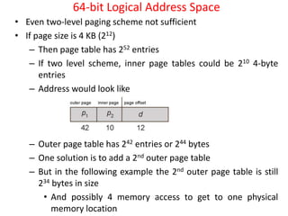 64-bit Logical Address Space
• Even two-level paging scheme not sufficient
• If page size is 4 KB (212)
– Then page table has 252 entries
– If two level scheme, inner page tables could be 210 4-byte
entries
– Address would look like
– Outer page table has 242 entries or 244 bytes
– One solution is to add a 2nd outer page table
– But in the following example the 2nd outer page table is still
234 bytes in size
• And possibly 4 memory access to get to one physical
memory location
 