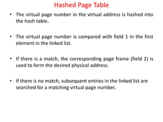Hashed Page Table
• The virtual page number in the virtual address is hashed into
the hash table.
• The virtual page number is compared with field 1 in the first
element in the linked list.
• If there is a match, the corresponding page frame (field 2) is
used to form the desired physical address.
• If there is no match, subsequent entries in the linked list are
searched for a matching virtual page number.
 