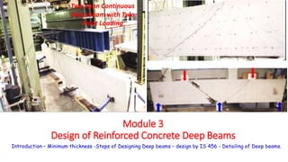Module 3
Design of Reinforced Concrete Deep Beams
Introduction – Minimum thickness -Steps of Designing Deep beams – design by IS 456 - Detailing of Deep beams.
Two Span Continuous
Deep Beam with Two
Point Loading
 
