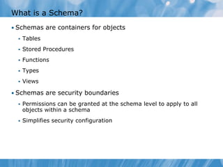 What is a Schema?
• Schemas are containers for objects
     Tables
     Stored Procedures
     Functions
     Types
     Views

• Schemas are security boundaries
     Permissions can be granted at the schema level to apply to all
      objects within a schema
     Simplifies security configuration
 