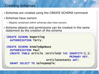 Creating Schemas

• Schemas are created using the CREATE SCHEMA command

• Schemas have owners
     Objects contained within schemas also have owners

• Schema objects and permissions can be created in the same
 statement as the creation of the schema

 CREATE SCHEMA Reporting
   AUTHORIZATION Terry;

 CREATE SCHEMA KnowledgeBase
   AUTHORIZATION Paul
   CREATE TABLE Article (ArticleID int IDENTITY(1,1)
                                       PRIMARY KEY,
                         ArticleContents xml)
   GRANT SELECT TO Salespeople;
 