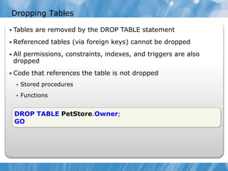 Dropping Tables

• Tables are removed by the DROP TABLE statement

• Referenced tables (via foreign keys) cannot be dropped

• All permissions, constraints, indexes, and triggers are also
 dropped
• Code that references the table is not dropped
     Stored procedures
     Functions


 DROP TABLE PetStore.Owner;
 GO
 