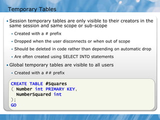 Temporary Tables

• Session temporary tables are only visible to their creators in the
 same session and same scope or sub-scope
     Created with a # prefix
     Dropped when the user disconnects or when out of scope
     Should be deleted in code rather than depending on automatic drop
     Are often created using SELECT INTO statements

• Global temporary tables are visible to all users
     Created with a ## prefix
     Deleted when all users referencing the table disconnect
  CREATE TABLE #Squares
  ( Number int PRIMARY KEY,
    NumberSquared int
  );
  GO
 