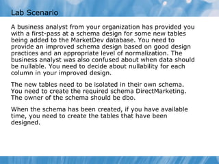 Lab Scenario
A business analyst from your organization has provided you
with a first-pass at a schema design for some new tables
being added to the MarketDev database. You need to
provide an improved schema design based on good design
practices and an appropriate level of normalization. The
business analyst was also confused about when data should
be nullable. You need to decide about nullability for each
column in your improved design.
The new tables need to be isolated in their own schema.
You need to create the required schema DirectMarketing.
The owner of the schema should be dbo.
When the schema has been created, if you have available
time, you need to create the tables that have been
designed.
 