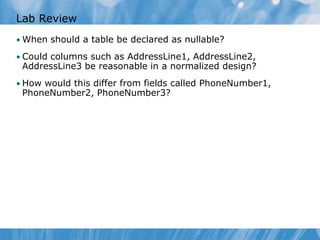 Lab Review
• When should a table be declared as nullable?

• Could columns such as AddressLine1, AddressLine2,
 AddressLine3 be reasonable in a normalized design?
• How would this differ from fields called PhoneNumber1,
 PhoneNumber2, PhoneNumber3?
 