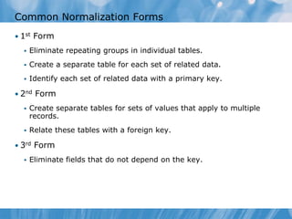 Common Normalization Forms
• 1st Form
     Eliminate repeating groups in individual tables.
     Create a separate table for each set of related data.
     Identify each set of related data with a primary key.

• 2nd Form
     Create separate tables for sets of values that apply to multiple
      records.
     Relate these tables with a foreign key.

• 3rd Form
     Eliminate fields that do not depend on the key.
 