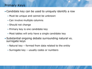 Primary Keys
• Candidate key can be used to uniquely identify a row
     Must be unique and cannot be unknown
     Can involve multiple columns
     Should not change
     Primary key is one candidate key
     Most tables will only have a single candidate key

• Substantial ongoing debate surrounding natural vs.
 surrogate keys
     Natural key – formed from data related to the entity
     Surrogate key – usually codes or numbers
 