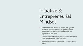 Initiative &
Entrepreneurial
Mindset
- Entrepreneurial mindset allows for greater
levels of innovation and adaptability and
minimizes the importance of failure and
rejection in our lives.
- Self-assessment allows you to learn about the
skills needed and asses yourself.
- Show willingness to ask questions and share
ideas
 