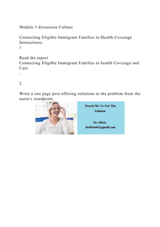 Module 3 discussion Culture
Connecting Eligible Immigrant Families to Health Coverage
Instructions:
1
Read the report
Connecting Eligible Immigrant Families to health Coverage and
Care
.
2
Write a one page post offering solutions to the problem from the
nurse's standpoint.
 