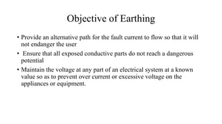 Objective of Earthing
• Provide an alternative path for the fault current to flow so that it will
not endanger the user
• Ensure that all exposed conductive parts do not reach a dangerous
potential
• Maintain the voltage at any part of an electrical system at a known
value so as to prevent over current or excessive voltage on the
appliances or equipment.
 