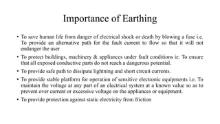 Importance of Earthing
• To save human life from danger of electrical shock or death by blowing a fuse i.e.
To provide an alternative path for the fault current to flow so that it will not
endanger the user
• To protect buildings, machinery & appliances under fault conditions ie. To ensure
that all exposed conductive parts do not reach a dangerous potential.
• To provide safe path to dissipate lightning and short circuit currents.
• To provide stable platform for operation of sensitive electronic equipments i.e. To
maintain the voltage at any part of an electrical system at a known value so as to
prevent over current or excessive voltage on the appliances or equipment.
• To provide protection against static electricity from friction
 