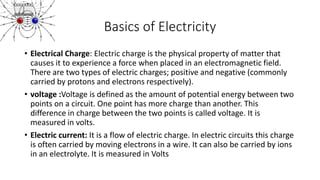 Basics of Electricity
• Electrical Charge: Electric charge is the physical property of matter that
causes it to experience a force when placed in an electromagnetic field.
There are two types of electric charges; positive and negative (commonly
carried by protons and electrons respectively).
• voltage :Voltage is defined as the amount of potential energy between two
points on a circuit. One point has more charge than another. This
difference in charge between the two points is called voltage. It is
measured in volts.
• Electric current: It is a flow of electric charge. In electric circuits this charge
is often carried by moving electrons in a wire. It can also be carried by ions
in an electrolyte. It is measured in Volts
 