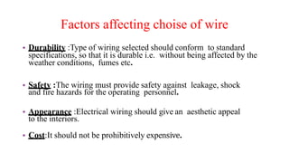 Factors affecting choise of wire
• Durability :Type of wiring selected should conform to standard
specifications, so that it is durable i.e. without being affected by the
weather conditions, fumes etc.
• Safety :The wiring must provide safety against leakage, shock
and fire hazards for the operating personnel.
• Appearance :Electrical wiring should give an aesthetic appeal
to the interiors.
• Cost:It should not be prohibitively expensive.
 