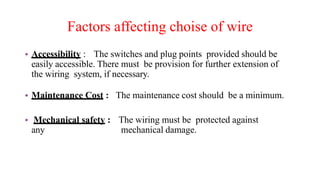Factors affecting choise of wire
• Accessibility : The switches and plug points provided should be
easily accessible. There must be provision for further extension of
the wiring system, if necessary.
• Maintenance Cost : The maintenance cost should be a minimum.
• Mechanical safety : The wiring must be protected against
any mechanical damage.
 