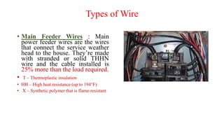 Types of Wire
• Main Feeder Wires : Main
power feeder wires are the wires
that connect the service weather
head to the house. They’re made
with stranded or solid THHN
wire and the cable installed is
25% more than the load required.
• T – Thermoplastic insulation
• HH – High heat resistance (up to 194°F)
• X – Synthetic polymer that is flame-resistant
 