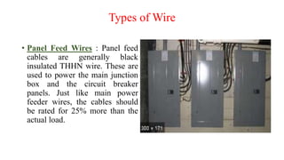 Types of Wire
• Panel Feed Wires : Panel feed
cables are generally black
insulated THHN wire. These are
used to power the main junction
box and the circuit breaker
panels. Just like main power
feeder wires, the cables should
be rated for 25% more than the
actual load.
 