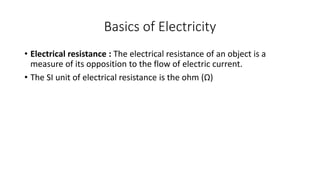 Basics of Electricity
• Electrical resistance : The electrical resistance of an object is a
measure of its opposition to the flow of electric current.
• The SI unit of electrical resistance is the ohm (Ω)
 