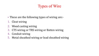Types of Wire
• These are the following types of wiring are:-
1. Cleat wiring
2. Wood casting wiring
3. CTS wiring or TRS wiring or Batten wiring
4. Conduit wiring
5. Metal sheathed wiring or lead sheathed wiring
 