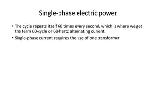 Single-phase electric power
• The cycle repeats itself 60 times every second, which is where we get
the term 60-cycle or 60-hertz alternating current.
• Single-phase current requires the use of one transformer
 