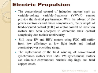  The conventional control of induction motors such as
variable-voltage variable-frequency (VVVF) cannot
provide the desired performance. With the advent of the
power electronics and micro computer era, the principle of
field-oriented control (FOC) or vector control of induction
motors has been accepted to overcome their control
complexity due to their nonlinearity.
 Still these EV and HEV motors using FOC still suffer
from low efficiency at low light loads and limited
constant-power operating range.
 The replacement of the field winding of conventional
synchronous motors with PMs, PM synchronous motors
can eliminate conventional brushes, slip rings, and field
copper losses.
By Dr.C.V. Mohan Sir MVIT., Bangalore 10
 