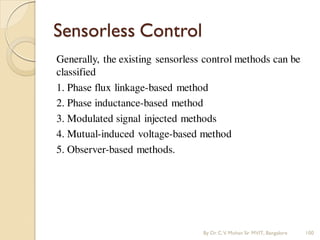 Sensorless Control
Generally, the existing sensorless control methods can be
classified
1. Phase flux linkage-based method
2. Phase inductance-based method
3. Modulated signal injected methods
4. Mutual-induced voltage-based method
5. Observer-based methods.
By Dr.C.V. Mohan Sir MVIT., Bangalore 100
 