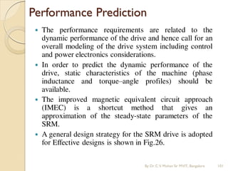 Performance Prediction
 The performance requirements are related to the
dynamic performance of the drive and hence call for an
overall modeling of the drive system including control
and power electronics considerations.
 In order to predict the dynamic performance of the
drive, static characteristics of the machine (phase
inductance and torque–angle profiles) should be
available.
 The improved magnetic equivalent circuit approach
(IMEC) is a shortcut method that gives an
approximation of the steady-state parameters of the
SRM.
 A general design strategy for the SRM drive is adopted
for Effective designs is shown in Fig.26.
By Dr.C.V. Mohan Sir MVIT., Bangalore 101
 