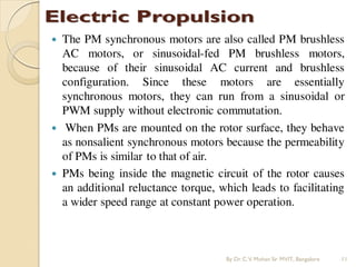  The PM synchronous motors are also called PM brushless
AC motors, or sinusoidal-fed PM brushless motors,
because of their sinusoidal AC current and brushless
configuration. Since these motors are essentially
synchronous motors, they can run from a sinusoidal or
PWM supply without electronic commutation.
 When PMs are mounted on the rotor surface, they behave
as nonsalient synchronous motors because the permeability
of PMs is similar to that of air.
 PMs being inside the magnetic circuit of the rotor causes
an additional reluctance torque, which leads to facilitating
a wider speed range at constant power operation.
By Dr.C.V. Mohan Sir MVIT., Bangalore 11
 
