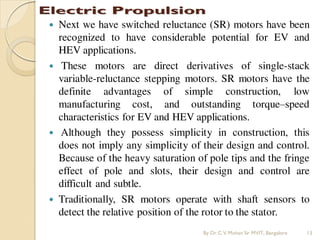  Next we have switched reluctance (SR) motors have been
recognized to have considerable potential for EV and
HEV applications.
 These motors are direct derivatives of single-stack
variable-reluctance stepping motors. SR motors have the
definite advantages of simple construction, low
manufacturing cost, and outstanding torque–speed
characteristics for EV and HEV applications.
 Although they possess simplicity in construction, this
does not imply any simplicity of their design and control.
Because of the heavy saturation of pole tips and the fringe
effect of pole and slots, their design and control are
difficult and subtle.
 Traditionally, SR motors operate with shaft sensors to
detect the relative position of the rotor to the stator.
By Dr.C.V. Mohan Sir MVIT., Bangalore 13
 
