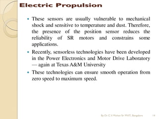  These sensors are usually vulnerable to mechanical
shock and sensitive to temperature and dust. Therefore,
the presence of the position sensor reduces the
reliability of SR motors and constrains some
applications.
 Recently, sensorless technologies have been developed
in the Power Electronics and Motor Drive Laboratory
— again at Texas A&M University
 These technologies can ensure smooth operation from
zero speed to maximum speed.
By Dr.C.V. Mohan Sir MVIT., Bangalore 14
 