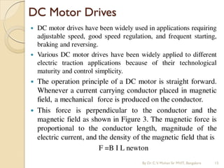 DC Motor Drives
 DC motor drives have been widely used in applications requiring
adjustable speed, good speed regulation, and frequent starting,
braking and reversing.
 Various DC motor drives have been widely applied to different
electric traction applications because of their technological
maturity and control simplicity.
 The operation principle of a DC motor is straight forward.
Whenever a current carrying conductor placed in magnetic
field, a mechanical force is produced on the conductor.
 This force is perpendicular to the conductor and the
magnetic field as shown in Figure 3. The magnetic force is
proportional to the conductor length, magnitude of the
electric current, and the density of the magnetic field that is
F =B I L newton
By Dr.C.V. Mohan Sir MVIT., Bangalore 15
 