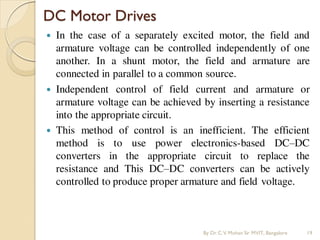  In the case of a separately excited motor, the field and
armature voltage can be controlled independently of one
another. In a shunt motor, the field and armature are
connected in parallel to a common source.
 Independent control of field current and armature or
armature voltage can be achieved by inserting a resistance
into the appropriate circuit.
 This method of control is an inefficient. The efficient
method is to use power electronics-based DC–DC
converters in the appropriate circuit to replace the
resistance and This DC–DC converters can be actively
controlled to produce proper armature and field voltage.
DC Motor Drives
By Dr.C.V. Mohan Sir MVIT., Bangalore 19
 