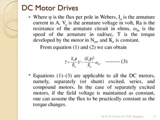 Where φ is the flux per pole in Webers, Ia is the armature
current in A, Va is the armature voltage in volt, Ra is the
resistance of the armature circuit in ohms, ωm is the
speed of the armature in rad/sec, T is the torque
developed by the motor in Nm, and Ke is constant.
From equation (1) and (2) we can obtain
-------- (3)
• Equations (1)–(3) are applicable to all the DC motors,
namely, separately (or shunt) excited, series, and
compound motors. In the case of separately excited
motors, if the field voltage is maintained as constant,
one can assume the flux to be practically constant as the
torque changes.
DC Motor Drives
By Dr.C.V. Mohan Sir MVIT., Bangalore 21
 